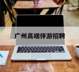 南京广州高端伴游雇用(广州私家助理伴游雇用)