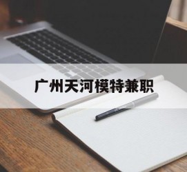 南京广州天河模特兼职(广州天河区雇用模特)